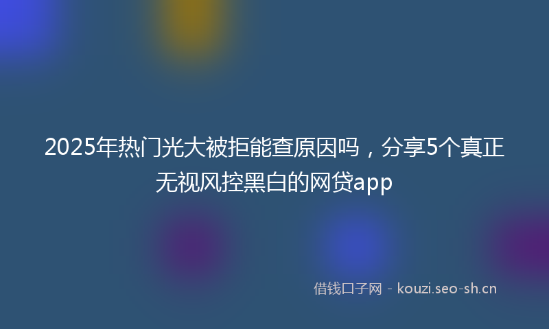 2025年热门光大被拒能查原因吗，分享5个真正无视风控黑白的网贷app
