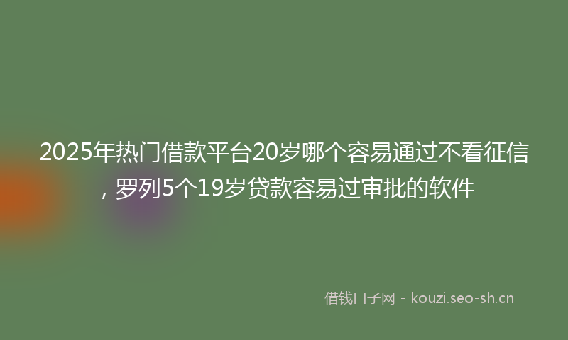 2025年热门借款平台20岁哪个容易通过不看征信，罗列5个19岁贷款容易过审批的软件