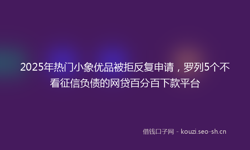 2025年热门小象优品被拒反复申请，罗列5个不看征信负债的网贷百分百下款平台