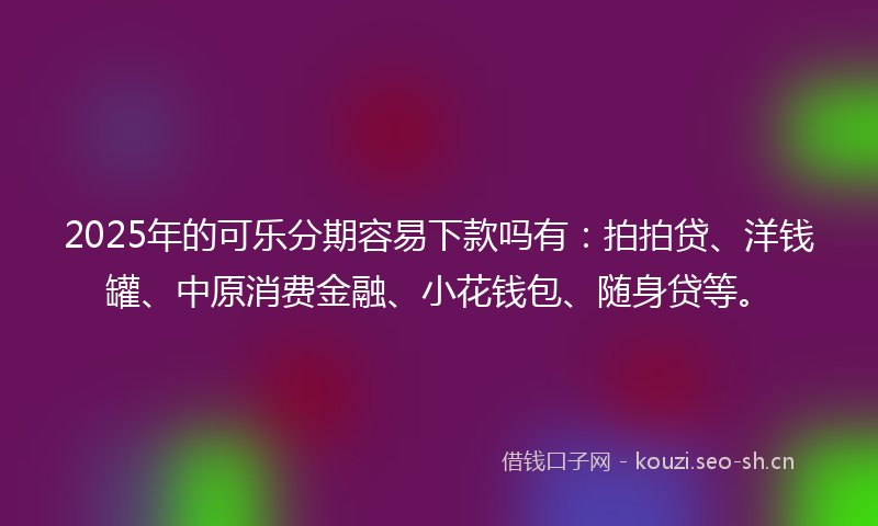 2025年的可乐分期容易下款吗有：拍拍贷、洋钱罐、中原消费金融、小花钱包、随身贷等。
