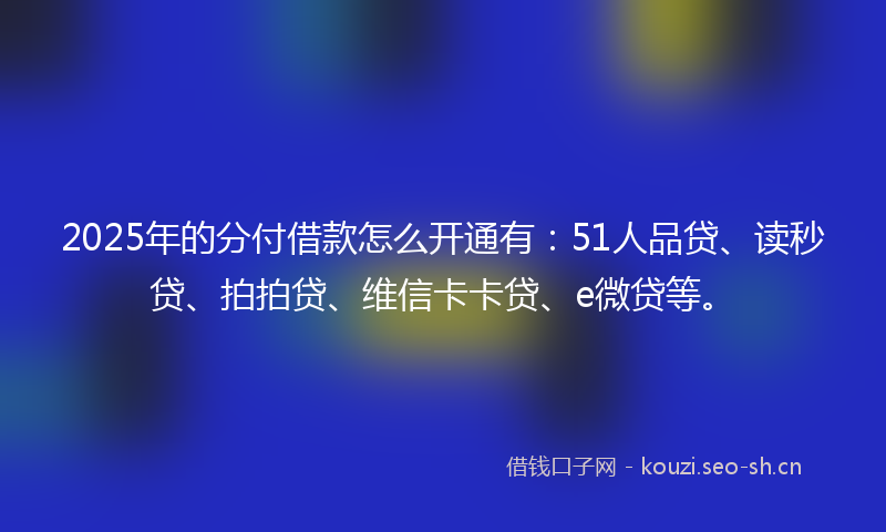2025年的分付借款怎么开通有：51人品贷、读秒贷、拍拍贷、维信卡卡贷、e微贷等。