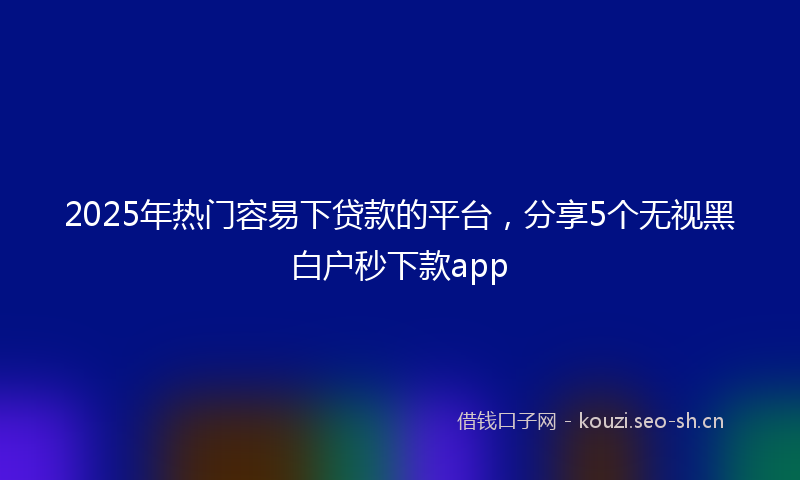 2025年热门容易下贷款的平台，分享5个无视黑白户秒下款app