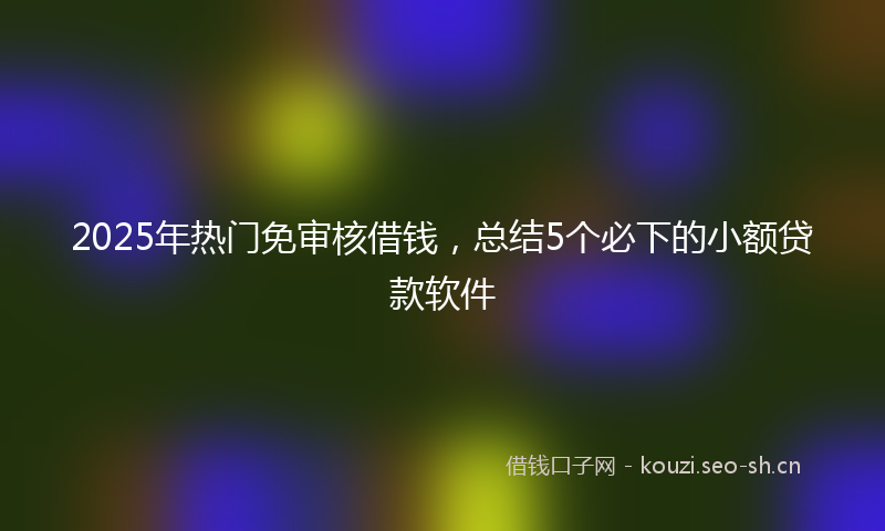 2025年热门免审核借钱，总结5个必下的小额贷款软件
