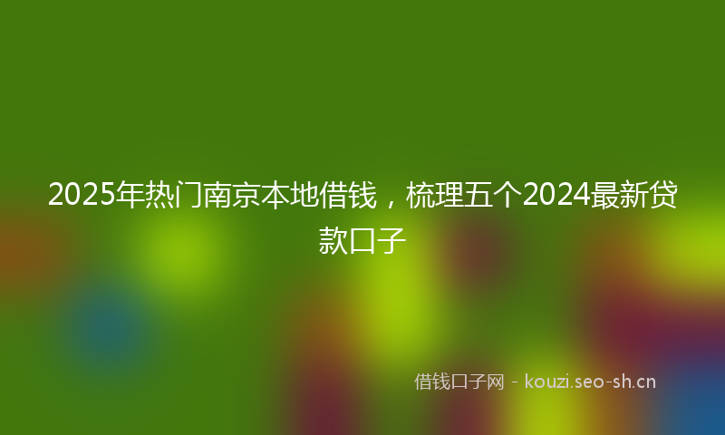 2025年热门南京本地借钱，梳理五个2024最新贷款口子