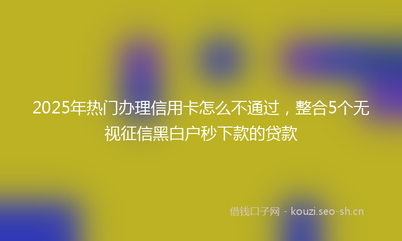 2025年热门办理信用卡怎么不通过，整合5个无视征信黑白户秒下款的贷款