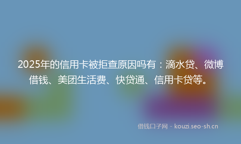 2025年的信用卡被拒查原因吗有：滴水贷、微博借钱、美团生活费、快贷通、信用卡贷等。
