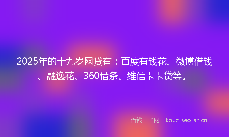2025年的十九岁网贷有：百度有钱花、微博借钱、融逸花、360借条、维信卡卡贷等。