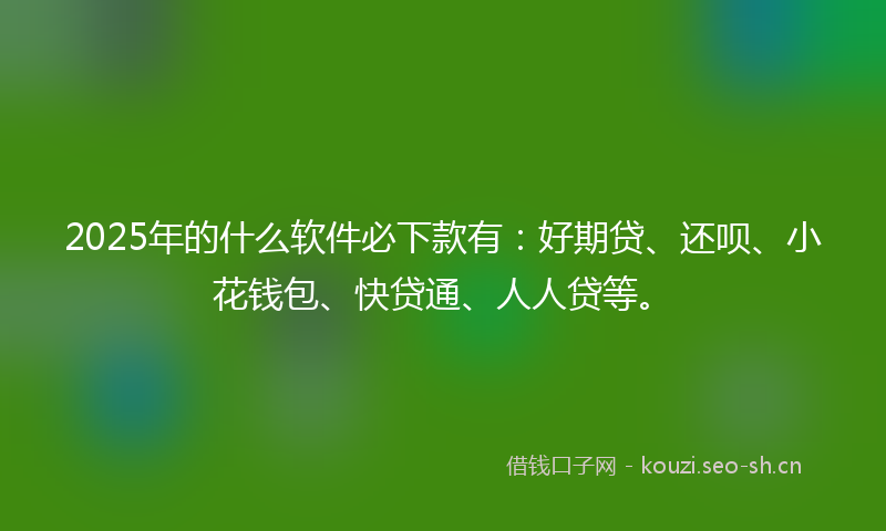 2025年的什么软件必下款有：好期贷、还呗、小花钱包、快贷通、人人贷等。