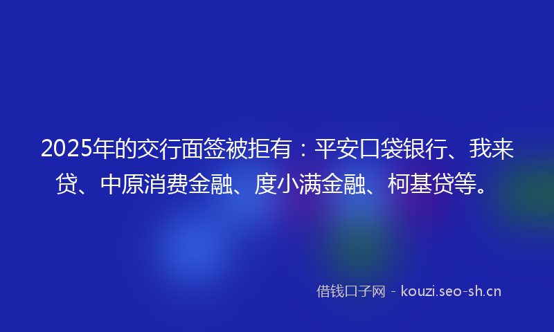 2025年的交行面签被拒有：平安口袋银行、我来贷、中原消费金融、度小满金融、柯基贷等。
