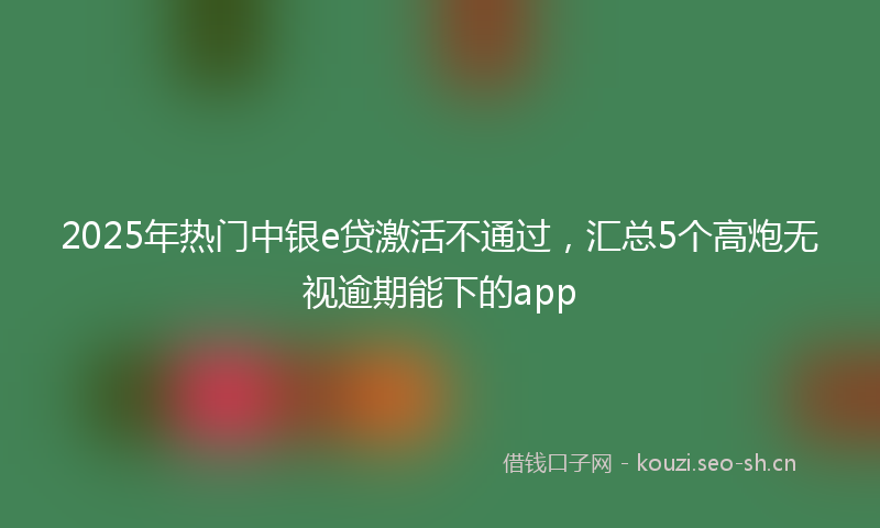 2025年热门中银e贷激活不通过，汇总5个高炮无视逾期能下的app
