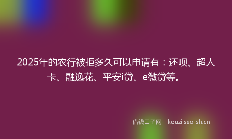 2025年的农行被拒多久可以申请有：还呗、超人卡、融逸花、平安i贷、e微贷等。