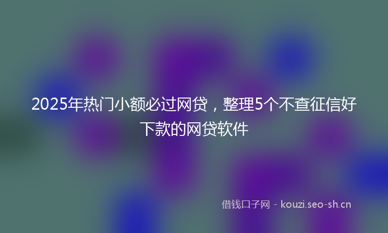 2025年热门小额必过网贷，整理5个不查征信好下款的网贷软件