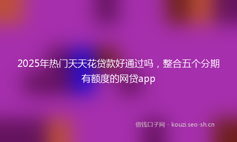 2025年热门天天花贷款好通过吗，整合五个分期有额度的网贷app