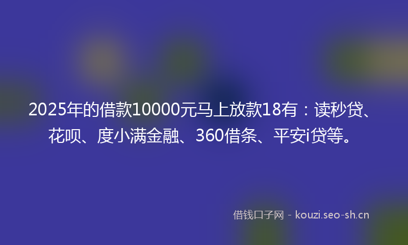 2025年的借款10000元马上放款18有：读秒贷、花呗、度小满金融、360借条、平安i贷等。