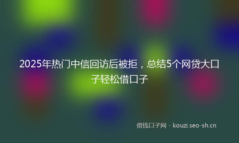 2025年热门中信回访后被拒，总结5个网贷大口子轻松借口子