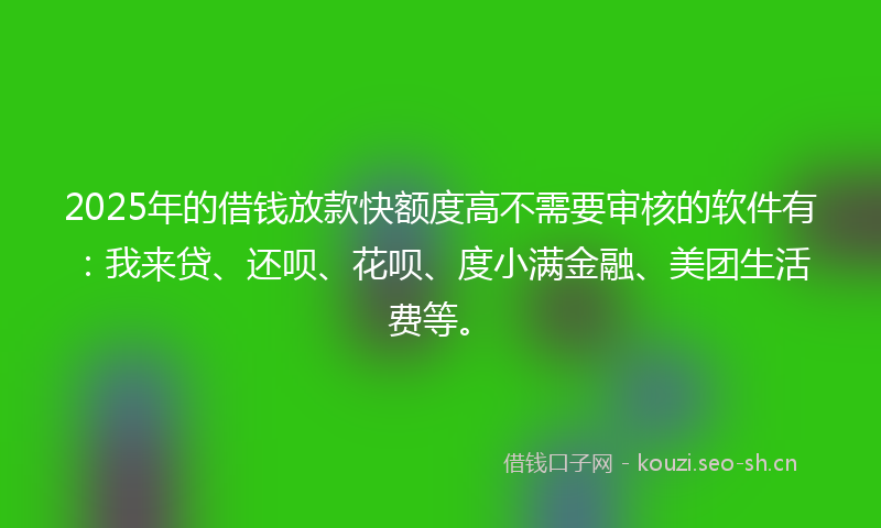 2025年的借钱放款快额度高不需要审核的软件有：我来贷、还呗、花呗、度小满金融、美团生活费等。