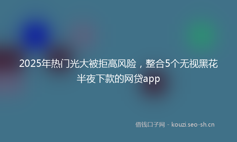 2025年热门光大被拒高风险，整合5个无视黑花半夜下款的网贷app