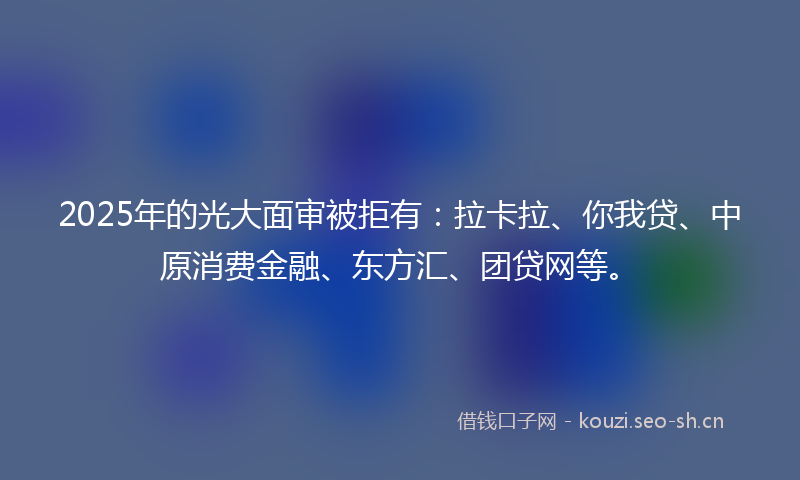2025年的光大面审被拒有：拉卡拉、你我贷、中原消费金融、东方汇、团贷网等。