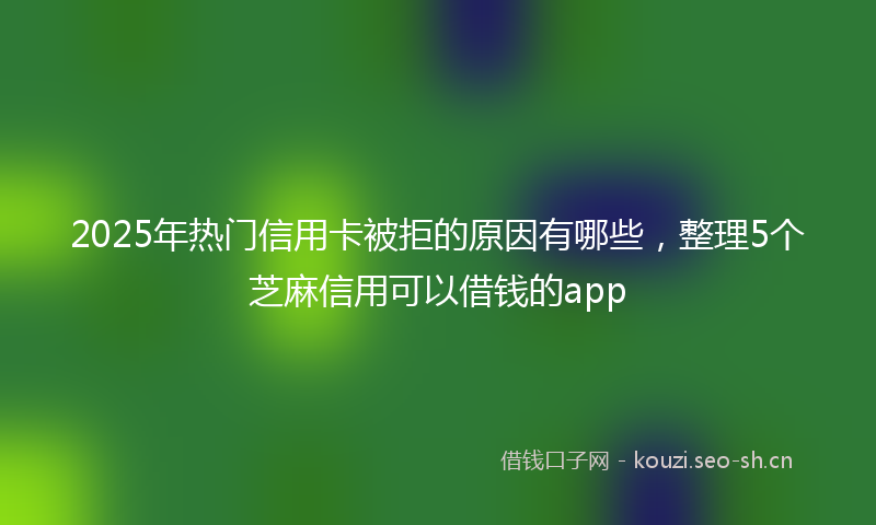 2025年热门信用卡被拒的原因有哪些，整理5个芝麻信用可以借钱的app