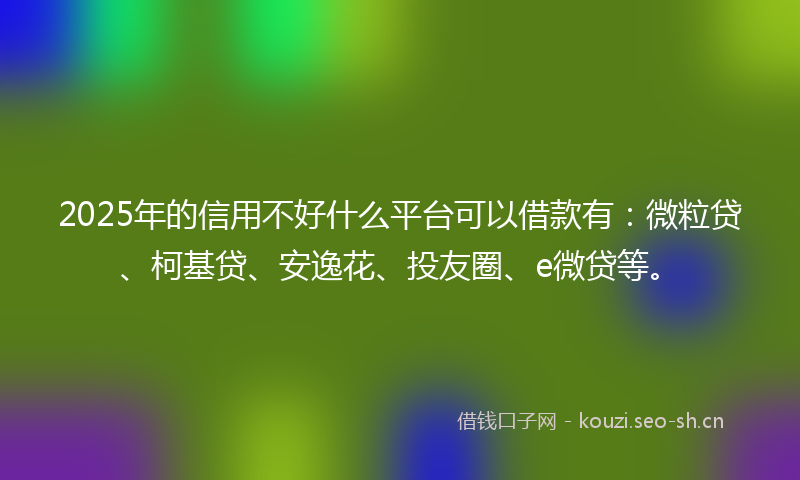2025年的信用不好什么平台可以借款有：微粒贷、柯基贷、安逸花、投友圈、e微贷等。