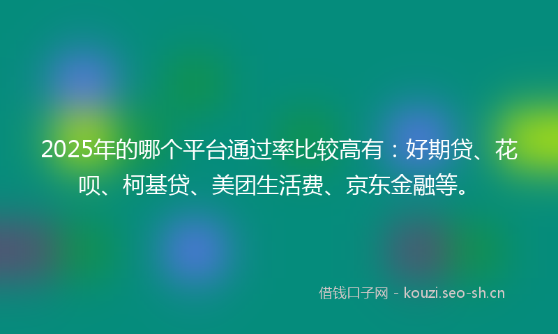 2025年的哪个平台通过率比较高有：好期贷、花呗、柯基贷、美团生活费、京东金融等。