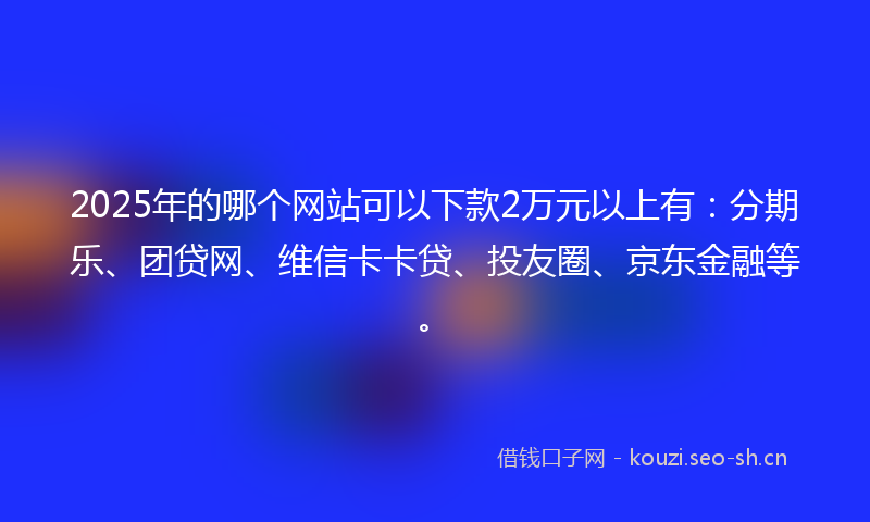 2025年的哪个网站可以下款2万元以上有：分期乐、团贷网、维信卡卡贷、投友圈、京东金融等。