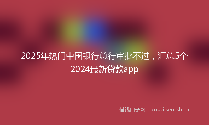 2025年热门中国银行总行审批不过，汇总5个2024最新贷款app