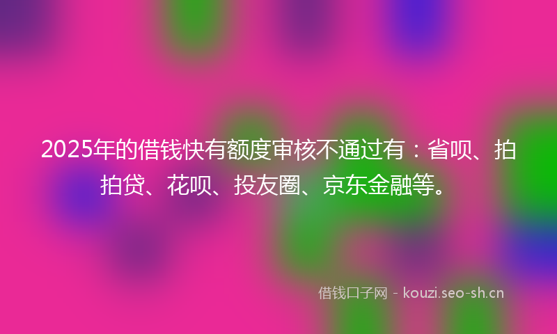 2025年的借钱快有额度审核不通过有：省呗、拍拍贷、花呗、投友圈、京东金融等。