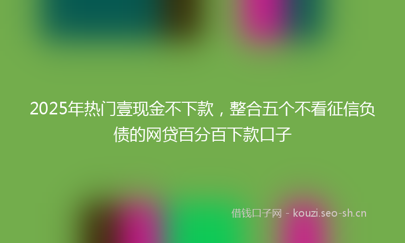 2025年热门壹现金不下款，整合五个不看征信负债的网贷百分百下款口子