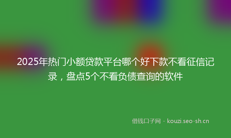 2025年热门小额贷款平台哪个好下款不看征信记录，盘点5个不看负债查询的软件