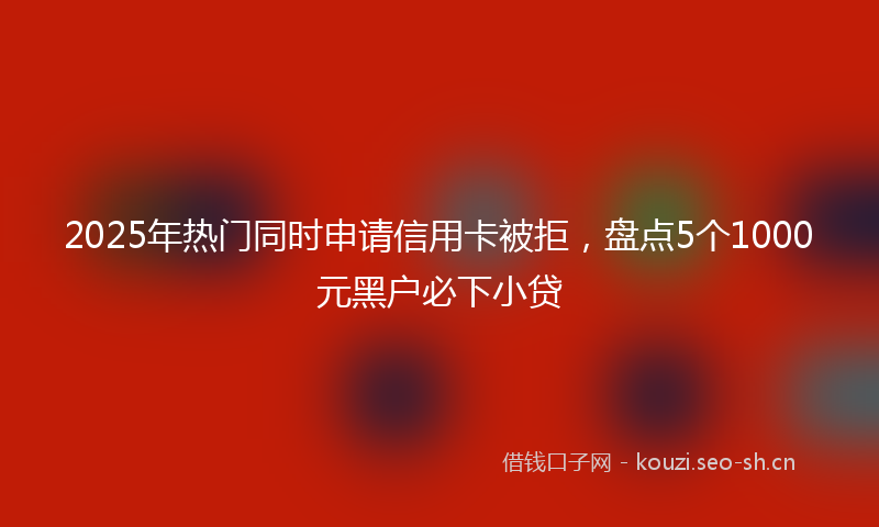 2025年热门同时申请信用卡被拒，盘点5个1000元黑户必下小贷