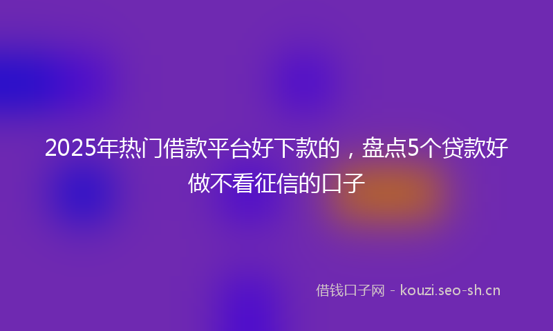 2025年热门借款平台好下款的，盘点5个贷款好做不看征信的口子