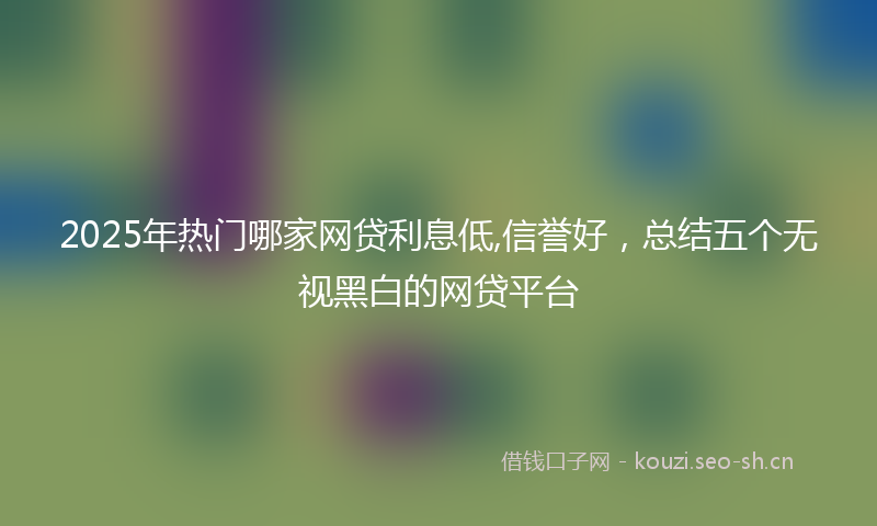 2025年热门哪家网贷利息低,信誉好，总结五个无视黑白的网贷平台