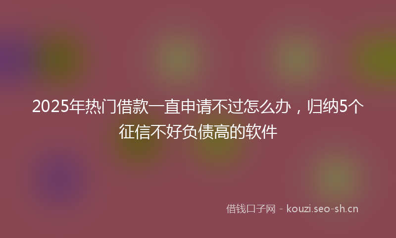 2025年热门借款一直申请不过怎么办，归纳5个征信不好负债高的软件