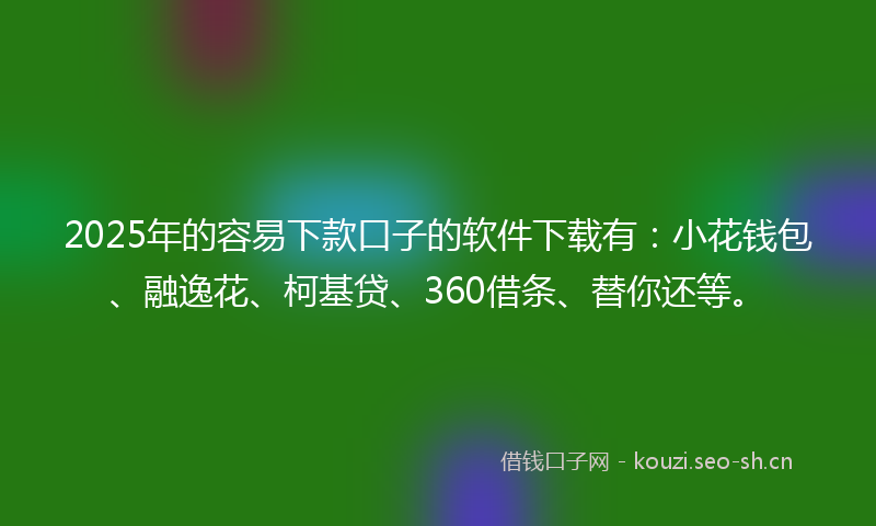 2025年的容易下款口子的软件下载有：小花钱包、融逸花、柯基贷、360借条、替你还等。