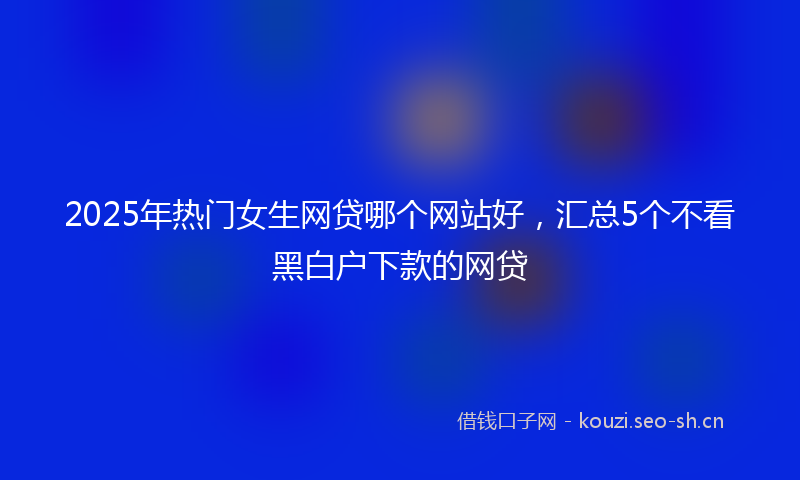 2025年热门女生网贷哪个网站好，汇总5个不看黑白户下款的网贷