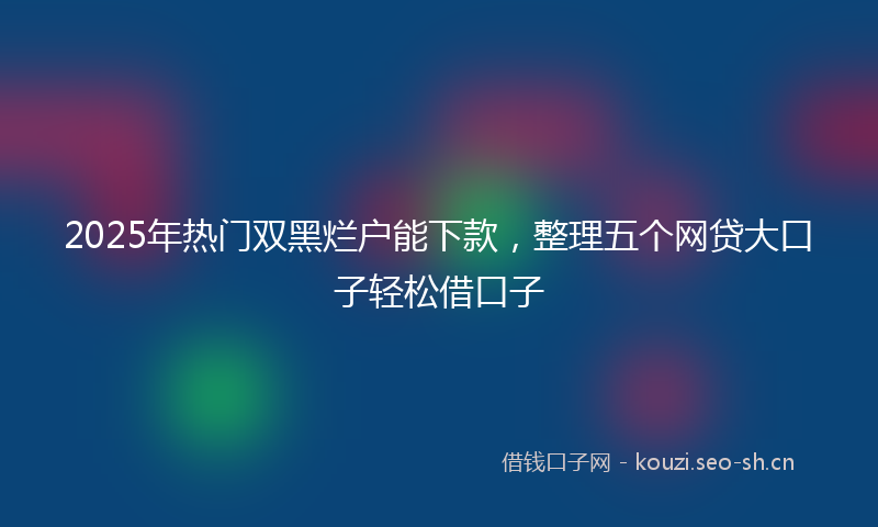 2025年热门双黑烂户能下款，整理五个网贷大口子轻松借口子