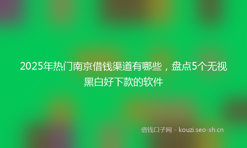 2025年热门南京借钱渠道有哪些，盘点5个无视黑白好下款的软件