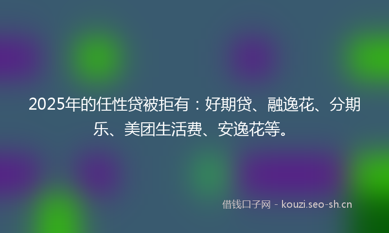 2025年的任性贷被拒有：好期贷、融逸花、分期乐、美团生活费、安逸花等。