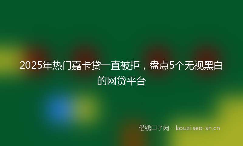 2025年热门嘉卡贷一直被拒，盘点5个无视黑白的网贷平台