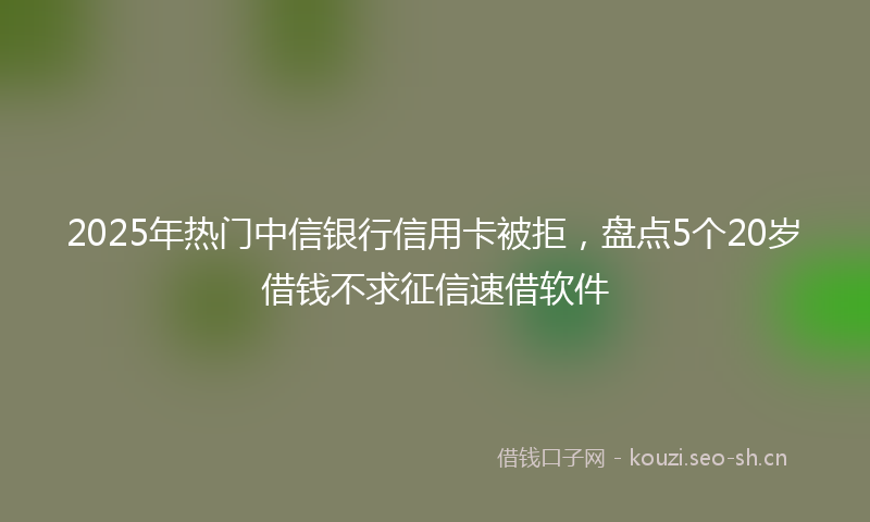 2025年热门中信银行信用卡被拒，盘点5个20岁借钱不求征信速借软件