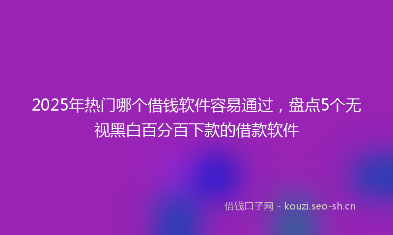 2025年热门哪个借钱软件容易通过,盘点5个无视黑白百分百下款的借款软件