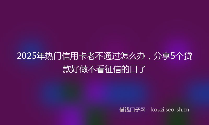 2025年热门信用卡老不通过怎么办，分享5个贷款好做不看征信的口子