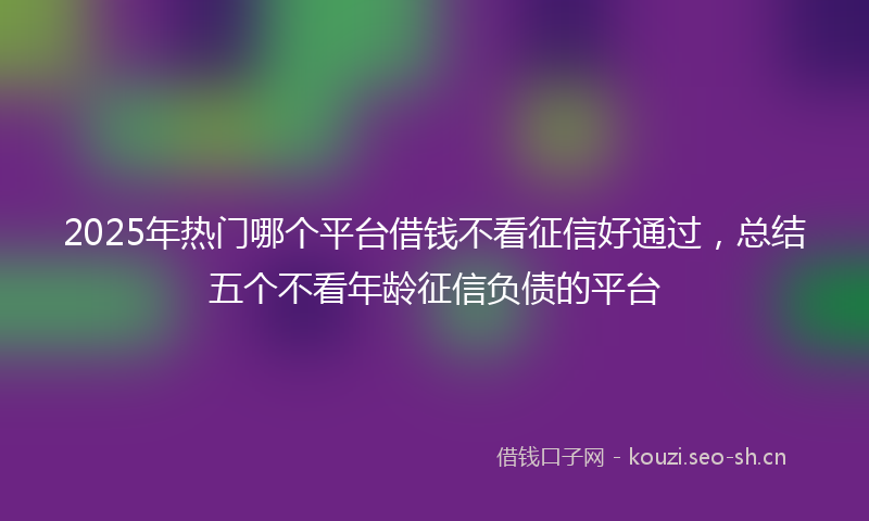 2025年热门哪个平台借钱不看征信好通过，总结五个不看年龄征信负债的平台