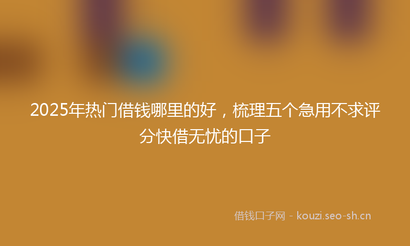 2025年热门借钱哪里的好，梳理五个急用不求评分快借无忧的口子