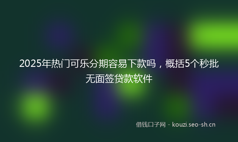 2025年热门可乐分期容易下款吗，概括5个秒批无面签贷款软件