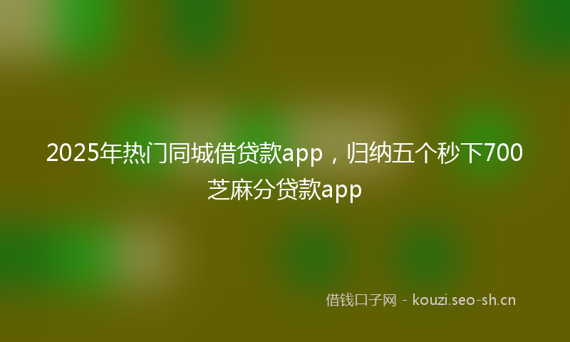 2025年热门同城借贷款app，归纳五个秒下700芝麻分贷款app