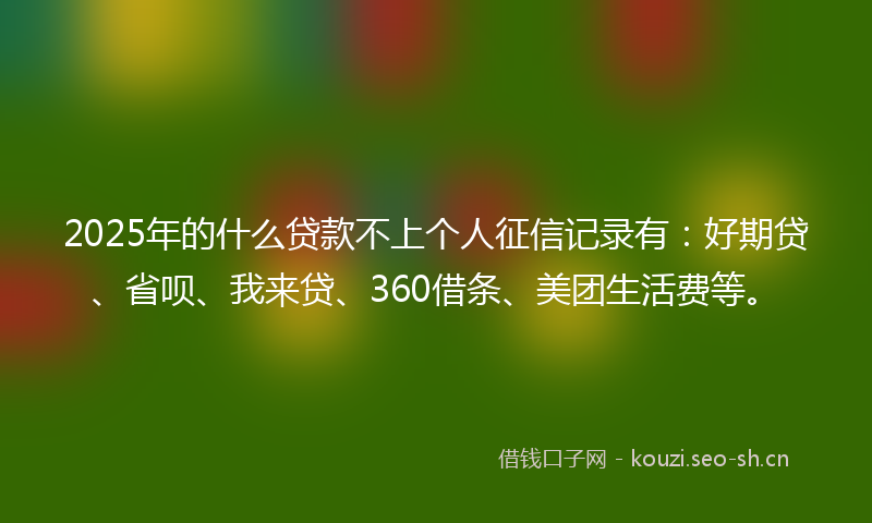 2025年的什么贷款不上个人征信记录有：好期贷、省呗、我来贷、360借条、美团生活费等。