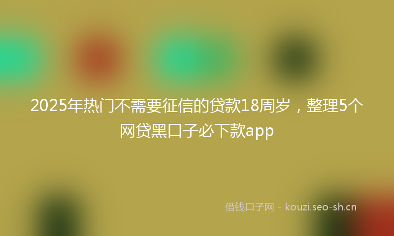 2025年热门不需要征信的贷款18周岁，整理5个网贷黑口子必下款app