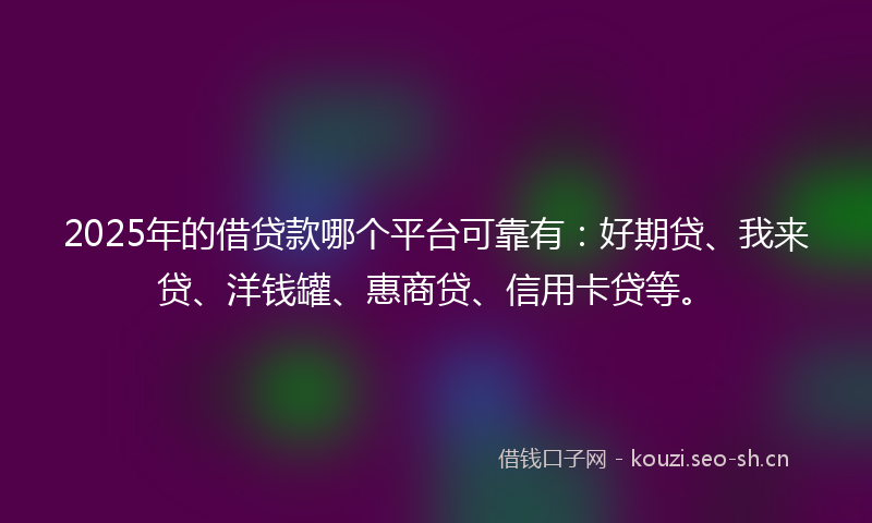 2025年的借贷款哪个平台可靠有：好期贷、我来贷、洋钱罐、惠商贷、信用卡贷等。